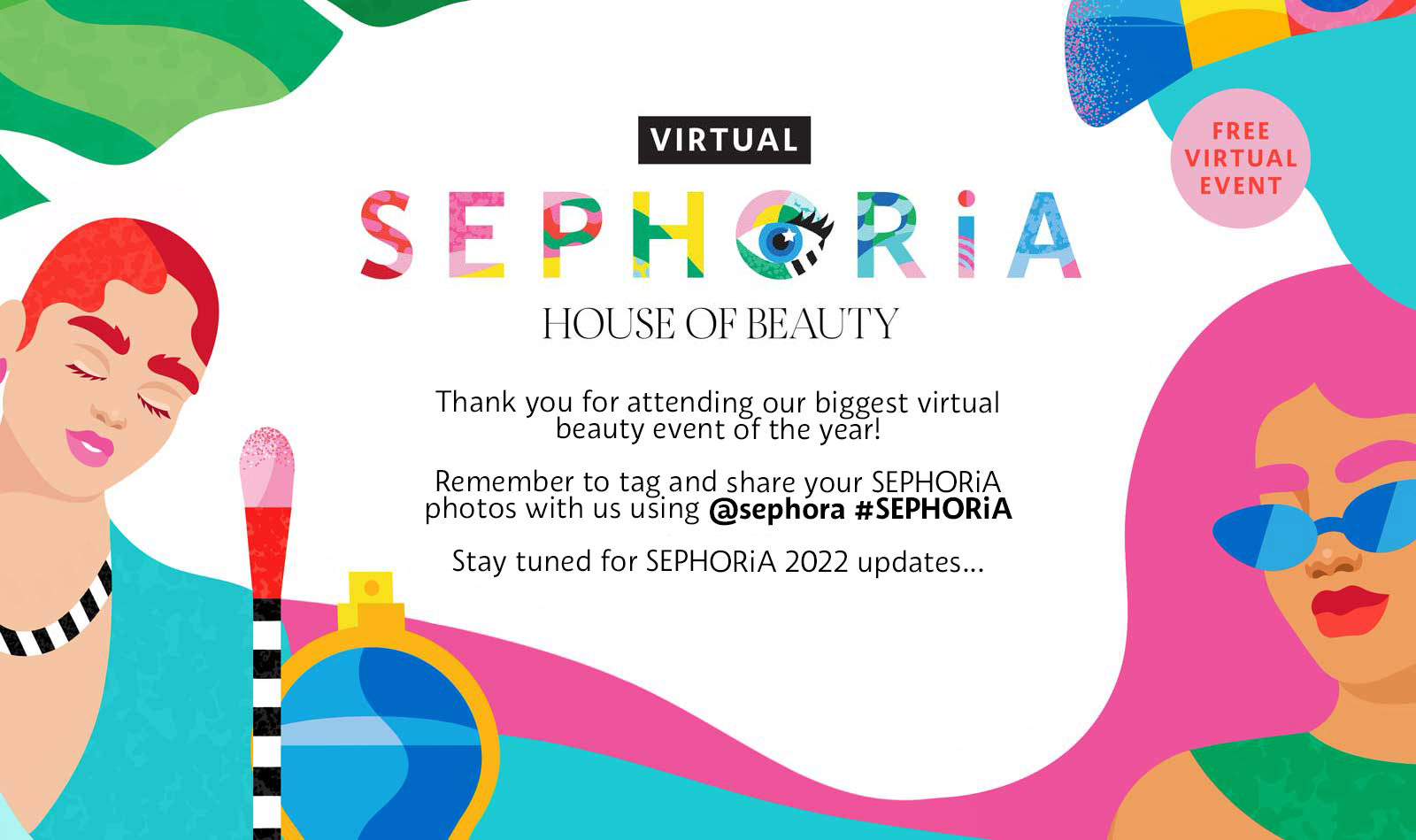 Sephora 2021 Post Show Banner. Thank you for attending our biggest virtual beauty event of the year. Remember to tag and share your SEPHORiA photos with us using username Sephora and hashtag SEPHORiA. Stay tuned for SEPHORiA 2022 updates.