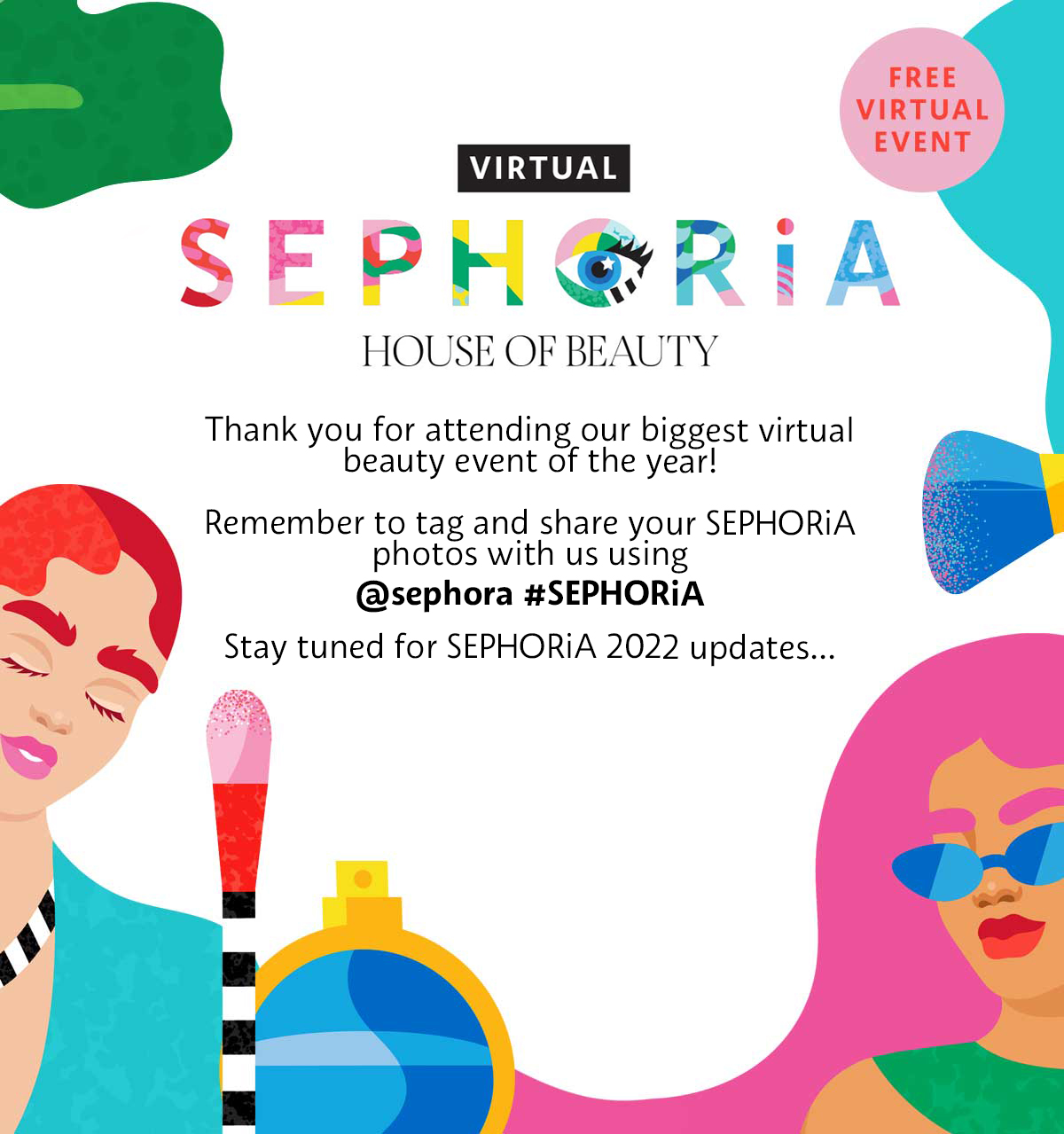 Sephora 2021 Post Show Banner. Thank you for attending our biggest virtual beauty event of the year. Remember to tag and share your SEPHORiA photos with us using username Sephora and hashtag SEPHORiA. Stay tuned for SEPHORiA 2022 updates.